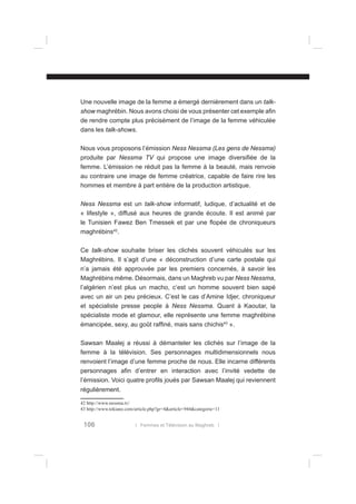 Une nouvelle image de la femme a émergé dernièrement dans un talkshow maghrébin. Nous avons choisi de vous présenter cet exemple aﬁn
de rendre compte plus précisément de l’image de la femme véhiculée
dans les talk-shows.
Nous vous proposons l’émission Ness Nessma (Les gens de Nessma)
produite par Nessma TV qui propose une image diversiﬁée de la
femme. L’émission ne réduit pas la femme à la beauté, mais renvoie
au contraire une image de femme créatrice, capable de faire rire les
hommes et membre à part entière de la production artistique.
Ness Nessma est un talk-show informatif, ludique, d’actualité et de
« lifestyle », diffusé aux heures de grande écoute. Il est animé par
le Tunisien Fawez Ben Tmessek et par une ﬂopée de chroniqueurs
maghrébins42.
Ce talk-show souhaite briser les clichés souvent véhiculés sur les
Maghrébins. Il s’agit d’une « déconstruction d’une carte postale qui
n’a jamais été approuvée par les premiers concernés, à savoir les
Maghrébins même. Désormais, dans un Maghreb vu par Ness Nessma,
l’algérien n’est plus un macho, c’est un homme souvent bien sapé
avec un air un peu précieux. C’est le cas d’Amine Idjer, chroniqueur
et spécialiste presse people à Ness Nessma. Quant à Kaoutar, la
spécialiste mode et glamour, elle représente une femme maghrébine
émancipée, sexy, au goût rafﬁné, mais sans chichis43 ».
Sawsan Maalej a réussi à démanteler les clichés sur l’image de la
femme à la télévision. Ses personnages multidimensionnels nous
renvoient l’image d’une femme proche de nous. Elle incarne différents
personnages aﬁn d’entrer en interaction avec l’invité vedette de
l’émission. Voici quatre proﬁls joués par Sawsan Maalej qui reviennent
régulièrement.
42 http://www.nessma.tv/
43 http://www.tekiano.com/article.php?gr=4&article=944&categorie=11

106

l Femmes et Télévision au Maghreb l

 