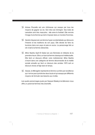 Anissa Poucette est une chômeuse qui essaye par tous les
moyens de gagner sa vie. Son rêve est d’émigrer. Ses traits de
caractère sont très masculins : elle aime le football. Elle renvoie
l’image d’une femme qui doit s’imposer dans un monde d’hommes.
Sandra Veyessi est une femme hyper-occidentalisée qui découvre
l’histoire et les traditions de son pays. Elle décide de faire du
tourisme dans son pays et paie en euros. Le personnage fait un
clin d’œil à la femme déracinée.
Mme Naziha Saaf El Gabsi est une féministe et militante de la
première heure. Elle a un look de femme classique et intellectuelle.
Elle tient un discours ofﬁciel, voire institutionnel. Mme Naziha
s’inscrit dans une catégorie de femme déconnectée de la réalité
sociale actuelle qui tient un discours des années 1970 soit un
discours révolu et ﬁgé dans le temps.
Sassia, la Ménagère représente la femme ouvrière par excellence
qui n’arrive pas à joindre les deux bouts et qui essaye par différents
moyens de formuler ses besoins aux invités.
Les quatre personnages joués par Sawsan Maalej à la télévision nous
offre un panel de femmes très diversiﬁé.

l Femmes et Télévision au Maghreb l

107

 