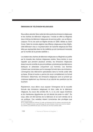 ÉMISSIONS DE TÉLÉVISION RELIGIEUSES

Nous allons aborder dans cette dernière partie les émissions religieuses
et les chaînes de télévision religieuses. Il existe en effet au Maghreb
deux chaînes de télévision religieuses de service public, une au Maroc,
Laayoun TV et une autre en Algérie lancée en 2009, dédiée au Saint
Coran. Selon le ministre algérien des Affaires religieuses et des Wakfs,
cette télévision vise à « la préservation de l’autorité religieuse de l’État
telle que représentée dans le rite malékite qui est maintenant menacée
par la montée de la pensée salaﬁste ».
La création des chaînes de télévision religieuses au Maghreb se justiﬁe
par la réussite des chaînes religieuses arabes. Nous tenons à vous
rappeler que pendant plusieurs années, les émissions religieuses
étaient sous le contrôle du pouvoir politique, produites par les télévisions
étatiques et adressées uniquement aux hommes. Les femmes
n’étaient pas concernées par le message formulé dans ces émissions.
L’émergence des télévisions spécialisées dans le monde arabe telle
qu’Iqraa, Ennas et autres a permis de revoir complètement ce format
d’émission. Désormais, les émissions religieuses sont un produit qui
s’adresse également aux femmes et qui aborde les questions qui les
touchent.
Rapidement, nous allons vous exposer l’émergence de la nouvelle
formule des émissions religieuses et donc celle de la télévision
religieuse. Au cours des années 90, il y a eu une vague d’actrices
et de chanteuses égyptiennes qui ont décidé de porter le voile44. Du
coup, elles ont été bannies de la télévision et se sont retirées de la
vie publique. Ces vedettes étaient conscientes des privilèges que
44 Les vedettes portent un voile très à la mode, qui harmonise bien les couleurs, nous pouvons dire,
un voile à l’image de la star, ce qui la distingue des autres femmes. Comme on le voit, les vedettes
ont contribué à la redéﬁnition du style, de la forme du voile chez la femme arabe.

108

l Femmes et Télévision au Maghreb l

 