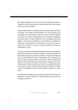 leur offrait la célébrité et, d’un autre côté, elles n’étaient pas prêtes à
s’associer à l’islam radical de peur d’être emprisonnées. Elles avaient
besoin d’un islam sécuritaire.
Durant la même décennie, le phénomène des da’iyas a pris de l’ampleur
en Égypte : Amr Khaled, Omar Abdelkaﬁ, etc. Ces prédicateurs qui
émergeaient se sont trouvés coincés entre l’islam radical qui appelle
à un retour aux valeurs fondamentales et les institutions religieuses
qui prêchent pour un islam traditionnel. Pour se distinguer de l’ordre
religieux, les nouveaux prédicateurs se sont attribué le qualiﬁcatif de
da’iya que nous traduisons par missionnaire. Le da’iya n’est pas un
savant ou un cheikh et il n’a pas l’autorité d’émettre des fatwas ni
d’interpréter le Coran.
Le discours des da’iyas répondait très bien aux attentes et aux aspirations
des chanteuses et actrices voilées. Par ailleurs, le manque d’expérience
télévisuelle des da’iyas a permis aux actrices et chanteuses voilées de
jouer un rôle déterminant dans la reformulation et la modération du
discours dans la télévision Iqraa. Entre 2001 et 2003, l’émission Wa
Nalqa Al Aheba (Rencontrons les bien-aimés) a présenté une série,
incluant seize émissions, dédiée aux femmes du prophète Mohamed
et à la femme en islam. D’autres sujets tels que le mariage, le mariage
secret, les ﬁançailles et autres, ont été abordés et destinés aux deux
sexes.
Il est important de souligner que, désormais, la production des émissions
religieuses doit tenir compte de la réalité féminine et reformuler son
message aux femmes.

l Femmes et Télévision au Maghreb l

109

 