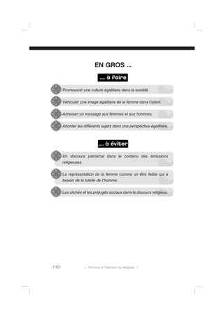 EN GROS ...
.... à faire
Promouvoir une culture égalitaire dans la société.
Véhiculer une image égalitaire de la femme dans l’islam.
Adresser un message aux femmes et aux hommes.
Aborder les différents sujets dans une perspective égalitaire.

.... à éviter
Un discours patriarcal dans le contenu des émissions
religieuses.
La représentation de la femme comme un être faible qui a
besoin de la tutelle de l’homme.
Les clichés et les préjugés sociaux dans le discours religieux.

110

l Femmes et Télévision au Maghreb l

 