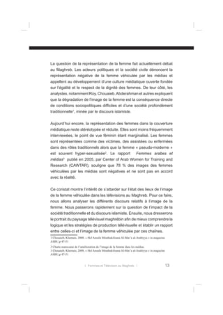 La question de la représentation de la femme fait actuellement débat
au Maghreb. Les acteurs politiques et la société civile dénoncent la
représentation négative de la femme véhiculée par les médias et
appellent au développement d’une culture médiatique ouverte fondée
sur l’égalité et le respect de la dignité des femmes. De leur côté, les
analystes, notamment Roy, Chouaieb, Abderahman et autres expliquent
que la dégradation de l’image de la femme est la conséquence directe
de conditions sociopolitiques difﬁciles et d’une société profondément
traditionnelle1, minée par le discours islamiste.
Aujourd’hui encore, la représentation des femmes dans la couverture
médiatique reste stéréotypée et réduite. Elles sont moins fréquemment
interviewées, le point de vue féminin étant marginalisé. Les femmes
sont représentées comme des victimes, des assistées ou enfermées
dans des rôles traditionnels alors que la femme « pseudo-moderne »
est souvent hyper-sexualisée2. Le rapport
médias

3

Femmes arabes et

publié en 2005, par Center of Arab Women for Training and

Research (CAWTAR), souligne que 78 % des images des femmes
véhiculées par les médias sont négatives et ne sont pas en accord
avec la réalité.
Ce constat montre l’intérêt de s’attarder sur l’état des lieux de l’image
de la femme véhiculée dans les télévisions au Maghreb. Pour ce faire,
nous allons analyser les différents discours relatifs à l’image de la
femme. Nous passerons rapidement sur la question de l’impact de la
société traditionnelle et du discours islamiste. Ensuite, nous dresserons
le portrait du paysage télévisuel maghrébin aﬁn de mieux comprendre la
logique et les stratégies de production télévisuelle et établir un rapport
entre celles-ci et l’image de la femme véhiculée par ces chaînes.
1 Chouaieb, Khemais, 2008, « Hel Ansafa Mouthakifouna Al-Mar’a al-Arabiyya » in magazine
ASBU,p 47-51
2 Charte marocaine de l’amélioration de l’image de la femme dans les médias.
3 Chouaieb, Khemais, 2008, « Hel Ansafa Mouthakifouna Al-Mar’a al-Arabiyya » in magazine
ASBU,p 47-51

l Femmes et Télévision au Maghreb l

13

 
