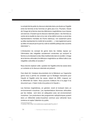 Le simple fait de parler du discours islamiste dans une étude sur l’égalité
entre les femmes et les hommes en gêne plus d’un. Pourtant, l’étude
de l’image de la femme dans les télévisions maghrébines nous impose
cet exercice. D’autant que le discours islamiste place « les femmes au
centre de la dualité du bien et du mal, et les déﬁnit comme un pivot des
représentations mentales de l’homo islamicus, non seulement parce
qu’elles représentent la moitié de la société (…), mais également parce
qu’elles ont assuré par le port du voile la visibilité politique des courants
islamistes4 ».
L’introduction du concept de genre dans les médias repose sur
l’élimination des inégalités socialement construites qui excluent la
femme ou la réduisent à des rôles traditionnels dans la société. L’image
de la femme véhiculée à la télévision maghrébine se réfère-t-elle à ces
inégalités culturelles et sociales ?
Nous devons replacer cette question de l’égalité entre les sexes dans
un contexte où le discours islamiste est présent.
Ceci étant dit, l’analyse documentaire de la littérature sur l’approche
genre nous a permis de constater que la Stratégie marocaine pour
l’équité et l’égalité entre les sexes, datant de 2006, s’appuie sur
le référentiel de l’islam. Nous pouvons d’ailleurs lire à la page 9 du
document que « l’islam incite à la justice et à l’équité ».
Les femmes maghrébines, en général, vivent et évoluent dans un
environnement musulman. Les représentations féminines véhiculées
par les médias sont donc en adéquation avec cet environnement
musulman. Les producteurs des programmes radiophoniques puisent
dans un référentiel arabo-musulman commun pour alimenter leurs
contenus et capter l’attention du public.
4 Lamloum, Olfa in http://www.mediterraneas.org/print.php3?id_article=2

14

l Femmes et Télévision au Maghreb l

 