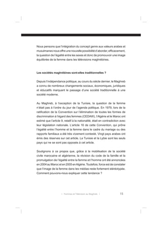 Nous pensons que l’intégration du concept genre aux valeurs arabes et
musulmanes nous offre une nouvelle possibilité d’aborder, efﬁcacement,
la question de l’égalité entre les sexes et donc de promouvoir une image
équilibrée de la femme dans les télévisions maghrébines.

Les sociétés maghrébines sont-elles traditionnelles ?
Depuis l’indépendance politique, au cours du siècle dernier, le Maghreb
a connu de nombreux changements sociaux, économiques, juridiques
et éducatifs marquant le passage d’une société traditionnelle à une
société moderne.
Au Maghreb, à l’exception de la Tunisie, la question de la femme
n’était pas à l’ordre du jour de l’agenda politique. En 1979, lors de la
ratiﬁcation de la Convention sur l’élimination de toutes les formes de
discrimination à l’égard des femmes (CEDAW), l’Algérie et le Maroc ont
estimé que l’article 9, relatif à la nationalité, était en contradiction avec
leur législation nationale. L’article 16 de cette Convention, qui prône
l’égalité entre l’homme et la femme dans le cadre du mariage ou des
rapports familiaux a été très vivement contesté. Vingt pays arabes ont
émis des réserves sur cet article. La Tunisie et la Lybie sont les seuls
pays qui ne se sont pas opposés à cet article.
Soulignons à ce propos que, grâce à la mobilisation de la société
civile marocaine et algérienne, la révision du code de la famille et la
promulgation de l’égalité entre la femme et l’homme ont été annoncées
en 2004 au Maroc et en 2005 en Algérie. Toutefois, force est de constater
que l’image de la femme dans les médias reste fortement stéréotypée.
Comment pouvons-nous expliquer cette tendance ?

l Femmes et Télévision au Maghreb l

15

 