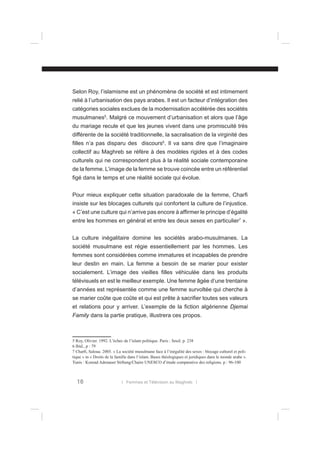 Selon Roy, l’islamisme est un phénomène de société et est intimement
relié à l’urbanisation des pays arabes. Il est un facteur d’intégration des
catégories sociales exclues de la modernisation accélérée des sociétés
musulmanes5. Malgré ce mouvement d’urbanisation et alors que l’âge
du mariage recule et que les jeunes vivent dans une promiscuité très
différente de la société traditionnelle, la sacralisation de la virginité des
ﬁlles n’a pas disparu des discours6. Il va sans dire que l’imaginaire
collectif au Maghreb se réfère à des modèles rigides et à des codes
culturels qui ne correspondent plus à la réalité sociale contemporaine
de la femme. L’image de la femme se trouve coincée entre un référentiel
ﬁgé dans le temps et une réalité sociale qui évolue.
Pour mieux expliquer cette situation paradoxale de la femme, Charﬁ
insiste sur les blocages culturels qui confortent la culture de l’injustice.
« C’est une culture qui n’arrive pas encore à afﬁrmer le principe d’égalité
entre les hommes en général et entre les deux sexes en particulier7 ».
La culture inégalitaire domine les sociétés arabo-musulmanes. La
société musulmane est régie essentiellement par les hommes. Les
femmes sont considérées comme immatures et incapables de prendre
leur destin en main. La femme a besoin de se marier pour exister
socialement. L’image des vieilles ﬁlles véhiculée dans les produits
télévisuels en est le meilleur exemple. Une femme âgée d’une trentaine
d’années est représentée comme une femme survoltée qui cherche à
se marier coûte que coûte et qui est prête à sacriﬁer toutes ses valeurs
et relations pour y arriver. L’exemple de la ﬁction algérienne Djemai
Family dans la partie pratique, illustrera ces propos.

5 Roy, Olivier. 1992. L’échec de l’islam politique. Paris : Seuil. p. 238
6 Ibid., p : 79
7 Charﬁ, Saloua. 2005. « La société musulmane face à l’inégalité des sexes : blocage culturel et politique » in « Droits de la famille dans l’islam. Bases théologiques et juridiques dans le monde arabe ».
Tunis : Konrad Adenauer Stiftung/Chaire UNESCO d’étude comparative des religions. p : 96-100

16

l Femmes et Télévision au Maghreb l

 
