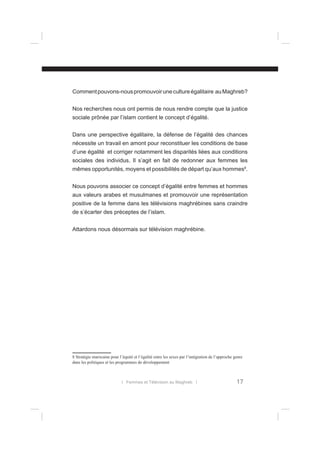Comment pouvons-nous promouvoir une culture égalitaire au Maghreb?
Nos recherches nous ont permis de nous rendre compte que la justice
sociale prônée par l’islam contient le concept d’égalité.
Dans une perspective égalitaire, la défense de l’égalité des chances
nécessite un travail en amont pour reconstituer les conditions de base
d’une égalité et corriger notamment les disparités liées aux conditions
sociales des individus. Il s’agit en fait de redonner aux femmes les
mêmes opportunités, moyens et possibilités de départ qu’aux hommes8.
Nous pouvons associer ce concept d’égalité entre femmes et hommes
aux valeurs arabes et musulmanes et promouvoir une représentation
positive de la femme dans les télévisions maghrébines sans craindre
de s’écarter des préceptes de l’islam.
Attardons nous désormais sur télévision maghrébine.

8 Stratégie marocaine pour l’équité et l’égalité entre les sexes par l’intégration de l’approche genre
dans les politiques et les programmes de développement

l Femmes et Télévision au Maghreb l

17

 