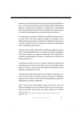 Revenons sur le statut de la télévision au sein des sociétés maghrébines
dans un contexte d’urbanisation sans précédent après l’indépendance
politique. À cette époque, la télévision a en effet joué un rôle essentiel
dans ces sociétés où l’exode rural et les mutations du monde du travail
ont modiﬁé considérablement les points de repère des individus :
« [La télévision] a constitué une médiation essentielle de communication,
au sens strict, entre des situations sociales et culturelles qui se
différenciaient de plus en plus. En facilitant une identiﬁcation, elle a moins
« aliéné » le public qu’elle ne lui a offert des modes de compréhension
d’une modernité en plein devenir9.»
L’absence d’une tradition télévisuelle au Maghreb a obligé ses pays à
déﬁnir une politique télévisuelle. À ses débuts, la télévision maghrébine
s’est surtout inspirée des pratiques occidentales avec notamment la
production de télé-théâtres en direct, la transmission de concerts, de
contes populaires, etc.
La télévision tunisienne en est un exemple. Précisons d’ailleurs que
cette télévision est née le 13 mai 1966, dix ans après l’indépendance
politique du pays. La dernière née des télévisions maghrébines est la
télévision mauritanienne en 1982.
La femme était visible dès les débuts de la télévision maghrébine. En
1971, durant le mois du ramadan, la sitcom produite par la télévision
tunisienne, Ommi Traki, nas mlah (Ommi Traki est gentille) a captivé les
téléspectateurs tunisiens et algériens.
Ommi Traki est une femme âgée et active. Elle est au cœur des
décisions familiales et est très impliquée dans la vie de ses proches.
Forte de caractère, elle renvoie une image moderne de la famille
9 Wolton, Dominique, 1990. Éloge du grand public, une théorie critique de la télévision. Paris :
Flammarion. P. 124
l Femmes et Télévision au Maghreb l

21

 