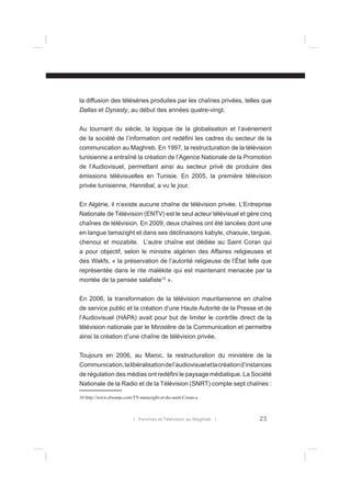 la diffusion des téléséries produites par les chaînes privées, telles que
Dallas et Dynasty, au début des années quatre-vingt.
Au tournant du siècle, la logique de la globalisation et l’avènement
de la société de l’information ont redéﬁni les cadres du secteur de la
communication au Maghreb. En 1997, la restructuration de la télévision
tunisienne a entraîné la création de l’Agence Nationale de la Promotion
de l’Audiovisuel, permettant ainsi au secteur privé de produire des
émissions télévisuelles en Tunisie. En 2005, la première télévision
privée tunisienne, Hannibal, a vu le jour.
En Algérie, il n’existe aucune chaîne de télévision privée. L’Entreprise
Nationale de Télévision (ENTV) est le seul acteur télévisuel et gère cinq
chaînes de télévision. En 2009, deux chaînes ont été lancées dont une
en langue tamazight et dans ses déclinaisons kabyle, chaouie, targuie,
chenoui et mozabite. L’autre chaîne est dédiée au Saint Coran qui
a pour objectif, selon le ministre algérien des Affaires religieuses et
des Wakfs, « la préservation de l’autorité religieuse de l’État telle que
représentée dans le rite malékite qui est maintenant menacée par la
montée de la pensée salaﬁste10 ».
En 2006, la transformation de la télévision mauritanienne en chaîne
de service public et la création d’une Haute Autorité de la Presse et de
l’Audiovisuel (HAPA) avait pour but de limiter le contrôle direct de la
télévision nationale par le Ministère de la Communication et permettre
ainsi la création d’une chaîne de télévision privée.
Toujours en 2006, au Maroc, la restructuration du ministère de la
Communication, la libéralisation de l’audiovisuel et la création d’instances
de régulation des médias ont redéﬁni le paysage médiatique. La Société
Nationale de la Radio et de la Télévision (SNRT) compte sept chaînes :
10 http://www.elwatan.com/TV-tamazight-et-du-saint-Coran-a

l Femmes et Télévision au Maghreb l

23

 