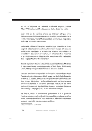 Al-Oula, Al Maghribia, TV Laayoune, Assadissa, Arriyadia, Arrâbia,
Aﬂam TV. Par ailleurs, 2M est aussi une chaîne de service public.
Medi1 Sat est la première chaîne de télévision bilingue privée
d’information en continu installée dans la zone franche de Tanger. Elle se
veut la référence du Grand Maghreb et de la communauté maghrébine
en Europe en matière d’information.
Nessma TV, créée en 2009, se veut la télévision par excellence du Grand
Maghreb et de la communauté maghrébine en Europe. Elle souhaite
en particulier contribuer à la promotion de la culture maghrébine, à la
consolidation des valeurs d’ouverture, de tolérance et de modernité
et au développement du dialogue entre les cultures et les civilisations
dans l’espace Maghreb-Méditerranée11.
Il existe également d’autres acteurs télévisuels importants au Maghreb.
Il s’agit des chaînes satellitaires arabes. L’Arab States Broadcasting
Union (ASBU) enregistre 520 chaînes de télévision arabes.
Depuis le lancement de la première chaîne privée arabe en 1991, Middle
East Broadcasting Compagny (MBC), suivie, par Arab Radio Television
en 1993 et Al-Jazeera, en 1996, les téléspectateurs maghrébins suivent
deux formats d’émissions : un format local produit par les chaînes de
télévision nationales et un format panarabe produit par les autres
chaînes. L’émission de téléréalité Star Academy produit par Lebanese
Broadcasting Compagny (LBC) en est le meilleur exemple.
Par ailleurs, face à la concurrence grandissante et à la guerre de
l’audimat, plusieurs chaînes de télévision satellitaires ont segmenté leur
public. Prenons l’exemple de MBC et celui d’Al-Jazeera qui s’adressent
au public maghrébin via des émissions ciblées.
11 http://www.infotunisie.com/?p=10237

24

l Femmes et Télévision au Maghreb l

 