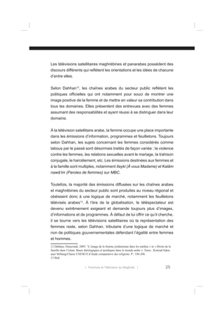 Les télévisions satellitaires maghrébines et panarabes possèdent des
discours différents qui reﬂètent les orientations et les idées de chacune
d’entre elles.
Selon Dahhan12, les chaînes arabes du secteur public reﬂètent les
politiques ofﬁcielles qui ont notamment pour souci de montrer une
image positive de la femme et de mettre en valeur sa contribution dans
tous les domaines. Elles présentent des entrevues avec des femmes
assumant des responsabilités et ayant réussi à se distinguer dans leur
domaine.
À la télévision satellitaire arabe, la femme occupe une place importante
dans les émissions d’information, programmes et feuilletons. Toujours
selon Dahhan, les sujets concernant les femmes considérés comme
tabous par le passé sont désormais traités de façon variée : la violence
contre les femmes, les relations sexuelles avant le mariage, la trahison
conjugale, le harcèlement, etc. Les émissions destinées aux femmes et
à la famille sont multiples, notamment Ilayki (À vous Madame) et Kalâm
nawâ’im (Paroles de femmes) sur MBC.
Toutefois, la majorité des émissions diffusées sur les chaînes arabes
et maghrébines du secteur public sont produites au niveau régional et
obéissent donc à une logique de marché, notamment les feuilletons
télévisés arabes13. À l’ère de la globalisation, le téléspectateur est
devenu extrêmement exigeant et demande toujours plus d’images,
d’informations et de programmes. À défaut de lui offrir ce qu’il cherche,
il se tourne vers les télévisions satellitaires où la représentation des
femmes reste, selon Dahhan, tributaire d’une logique de marché et
non de politiques gouvernementales défendant l’égalité entre femmes
et hommes.
12 Dahhan, Omaymah. 2005. “L’image de la femme jordanienne dans les médias » in « Droits de la
famille dans l’islam. Bases théologiques et juridiques dans le monde arabe ». Tunis : Konrad Adenauer Stiftung/Chaire UNESCO d’étude comparative des religions. P : 186-206
13 Ibid.
l Femmes et Télévision au Maghreb l

25

 