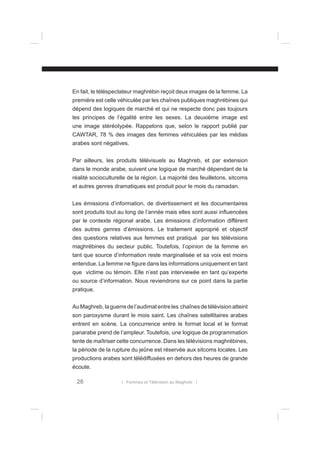 En fait, le téléspectateur maghrébin reçoit deux images de la femme. La
première est celle véhiculée par les chaînes publiques maghrébines qui
dépend des logiques de marché et qui ne respecte donc pas toujours
les principes de l’égalité entre les sexes. La deuxième image est
une image stéréotypée. Rappelons que, selon le rapport publié par
CAWTAR, 78 % des images des femmes véhiculées par les médias
arabes sont négatives.
Par ailleurs, les produits télévisuels au Maghreb, et par extension
dans le monde arabe, suivent une logique de marché dépendant de la
réalité socioculturelle de la région. La majorité des feuilletons, sitcoms
et autres genres dramatiques est produit pour le mois du ramadan.
Les émissions d’information, de divertissement et les documentaires
sont produits tout au long de l’année mais elles sont aussi inﬂuencées
par le contexte régional arabe. Les émissions d’information diffèrent
des autres genres d’émissions. Le traitement approprié et objectif
des questions relatives aux femmes est pratiqué par les télévisions
maghrébines du secteur public. Toutefois, l’opinion de la femme en
tant que source d’information reste marginalisée et sa voix est moins
entendue. La femme ne ﬁgure dans les informations uniquement en tant
que victime ou témoin. Elle n’est pas interviewée en tant qu’experte
ou source d’information. Nous reviendrons sur ce point dans la partie
pratique.
Au Maghreb, la guerre de l’audimat entre les chaînes de télévision atteint
son paroxysme durant le mois saint. Les chaînes satellitaires arabes
entrent en scène. La concurrence entre le format local et le format
panarabe prend de l’ampleur. Toutefois, une logique de programmation
tente de maîtriser cette concurrence. Dans les télévisions maghrébines,
la période de la rupture du jeûne est réservée aux sitcoms locales. Les
productions arabes sont télédiffusées en dehors des heures de grande
écoute.

26

l Femmes et Télévision au Maghreb l

 