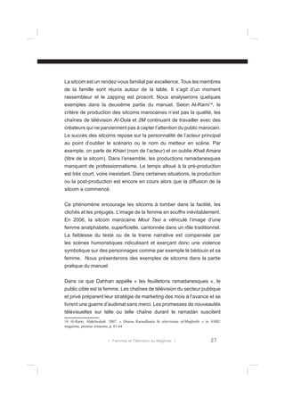La sitcom est un rendez-vous familial par excellence. Tous les membres
de la famille sont réunis autour de la table. Il s’agit d’un moment
rassembleur et le zapping est proscrit. Nous analyserons quelques
exemples dans la deuxième partie du manuel. Selon Al-Rami14, le
critère de production des sitcoms marocaines n’est pas la qualité, les
chaînes de télévision Al-Oula et 2M continuant de travailler avec des
créateurs qui ne parviennent pas à capter l’attention du public marocain.
Le succès des sitcoms repose sur la personnalité de l’acteur principal
au point d’oublier le scénario ou le nom du metteur en scène. Par
exemple, on parle de Khiari (nom de l’acteur) et on oublie Khali Amara
(titre de la sitcom). Dans l’ensemble, les productions ramadanesques
manquent de professionnalisme. Le temps alloué à la pré-production
est très court, voire inexistant. Dans certaines situations, la production
ou la post-production est encore en cours alors que la diffusion de la
sitcom a commencé.
Ce phénomène encourage les sitcoms à tomber dans la facilité, les
clichés et les préjugés. L’image de la femme en souffre inévitablement.
En 2006, la sitcom marocaine Moul Taxi a véhiculé l’image d’une
femme analphabète, superﬁcielle, cantonnée dans un rôle traditionnel.
La faiblesse du texte ou de la trame narrative est compensée par
les scènes humoristiques ridiculisant et exerçant donc une violence
symbolique sur des personnages comme par exemple le bédouin et sa
femme. Nous présenterons des exemples de sitcoms dans la partie
pratique du manuel.
Dans ce que Dahhan appelle « les feuilletons ramadanesques », le
public cible est la femme. Les chaînes de télévision du secteur publique
et privé préparent leur stratégie de marketing des mois à l’avance et se
livrent une guerre d’audimat sans merci. Les promesses de nouveautés
télévisuelles sur telle ou telle chaîne durant le ramadan suscitent
14 Al-Rami, Abdelwahab. 2007. « Drama Ramadhania bi televisione al-Maghrebi » in ASBU
magazine, premier trimestre, p. 61-64

l Femmes et Télévision au Maghreb l

27

 