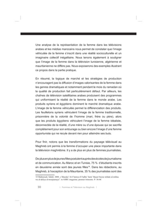Une analyse de la représentation de la femme dans les télévisions
arabes et les médias marocains nous permet de constater que l’image
véhiculée de la femme s’inscrit dans une réalité socioculturelle et un
imaginaire collectif inégalitaire. Nous tenons également à souligner
que l’image de la femme dans la télévision tunisienne, algérienne et
mauritanienne ne diffère pas. Nous exposerons des exemples illustrant
ce propos dans la partie pratique.
En résumé, la logique de marché et les stratégies de production
n’encouragent pas la diffusion d’images valorisantes de la femme dans
les genres dramatiques et notamment pendant le mois du ramadan où
la qualité de production fait particulièrement défaut. Par ailleurs, les
chaînes de télévision satellitaires arabes produisent des programmes
qui uniformisent la réalité de la femme dans le monde arabe. Les
produits syriens et égyptiens dominent le marché dramatique arabe.
L’image de la femme véhiculée permet la différenciation des produits.
Les feuilletons syriens véhiculent l’image de la femme traditionnelle,
prisonnière de la volonté de l’homme (mari, frère ou père), alors
que les produits égyptiens véhiculent l’image de la femme idéaliste,
déconnectée de la réalité, d’une mère ou d’une épouse qui se sacriﬁe
complètement pour son entourage ou bien encore l’image d’une femme
opportuniste qui ne recule devant rien pour atteindre ses buts.
Pour ﬁnir, notons que les transformations du paysage télévisuel au
Maghreb ont permis à la femme d’occuper une place importante dans
la télévision maghrébine. Il y a de plus en plus de femmes journalistes.
De plus en plus de jeunes ﬁlles postulent auprès des écoles de journalisme
et de communication. Au Maroc et en Tunisie, 75 % d’étudiants inscrits
en deuxième année sont des jeunes ﬁlles18. Dans les rédactions, au
Maghreb, à l’exception de la Mauritanie, 35 % des journalistes sont des
18 Mahmoudi, Sabah. 2008. « Maouke’ Al-I’lamiya ﬁ Fadha’ Sami’ Basari beyne mihaki al-mihna
wa al-akliya al-moujtamaya”. in ASBU magazine, premier trimestre. P: 36-46

30

l Femmes et Télévision au Maghreb l

 