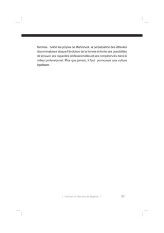 femmes. Selon les propos de Mahmoudi, la perpétuation des attitudes
discriminatoires bloque l’évolution de la femme et limite ses possibilités
de prouver ses capacités professionnelles et ses compétences dans le
milieu professionnel. Plus que jamais, il faut promouvoir une culture
égalitaire.

l Femmes et Télévision au Maghreb l

31

 