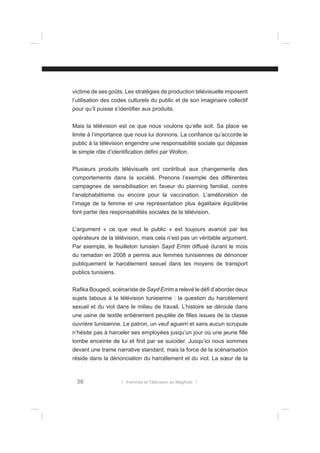 victime de ses goûts. Les stratégies de production télévisuelle imposent
l’utilisation des codes culturels du public et de son imaginaire collectif
pour qu’il puisse s’identiﬁer aux produits.
Mais la télévision est ce que nous voulons qu’elle soit. Sa place se
limite à l’importance que nous lui donnons. La conﬁance qu’accorde le
public à la télévision engendre une responsabilité sociale qui dépasse
le simple rôle d’identiﬁcation déﬁni par Wolton.
Plusieurs produits télévisuels ont contribué aux changements des
comportements dans la société. Prenons l’exemple des différentes
campagnes de sensibilisation en faveur du planning familial, contre
l’analphabétisme ou encore pour la vaccination. L’amélioration de
l’image de la femme et une représentation plus égalitaire équilibrée
font partie des responsabilités sociales de la télévision.
L’argument « ce que veut le public » est toujours avancé par les
opérateurs de la télévision, mais cela n’est pas un véritable argument.
Par exemple, le feuilleton tunisien Sayd Errim diffusé durant le mois
du ramadan en 2008 a permis aux femmes tunisiennes de dénoncer
publiquement le harcèlement sexuel dans les moyens de transport
publics tunisiens.
Raﬁka Bougedi, scénariste de Sayd Errim a relevé le déﬁ d’aborder deux
sujets tabous à la télévision tunisienne : la question du harcèlement
sexuel et du viol dans le milieu de travail. L’histoire se déroule dans
une usine de textile entièrement peuplée de ﬁlles issues de la classe
ouvrière tunisienne. Le patron, un veuf aguerri et sans aucun scrupule
n’hésite pas à harceler ses employées jusqu’un jour où une jeune ﬁlle
tombe enceinte de lui et ﬁnit par se suicider. Jusqu’ici nous sommes
devant une trame narrative standard, mais la force de la scénarisation
réside dans la dénonciation du harcèlement et du viol. La sœur de la

36

l Femmes et Télévision au Maghreb l

 