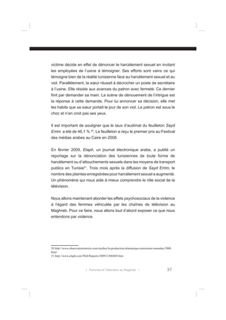 victime décide en effet de dénoncer le harcèlement sexuel en invitant
les employées de l’usine à témoigner. Ses efforts sont vains ce qui
témoigne bien de la réalité tunisienne face au harcèlement sexuel et au
viol. Parallèlement, la sœur réussit à décrocher un poste de secrétaire
à l’usine. Elle résiste aux avances du patron avec fermeté. Ce dernier
ﬁnit par demander sa main. La scène de dénouement de l’intrigue est
la réponse à cette demande. Pour lui annoncer sa décision, elle met
les habits que sa sœur portait le jour de son viol. Le patron est sous le
choc et n’en croit pas ses yeux.
Il est important de souligner que le taux d’audimat du feuilleton Sayd
Errim a été de 46,1 % 20. Le feuilleton a reçu le premier prix au Festival
des médias arabes au Caire en 2008.
En février 2009, Elaph, un journal électronique arabe, a publié un
reportage sur la dénonciation des tunisiennes de toute forme de
harcèlement ou d’attouchements sexuels dans les moyens de transport
publics en Tunisie21. Trois mois après la diffusion de Sayd Errim, le
nombre des plaintes enregistrées pour harcèlement sexuel a augmenté.
Un phénomène qui nous aide à mieux comprendre le rôle social de la
télévision.
Nous allons maintenant aborder les effets psychosociaux de la violence
à l’égard des femmes véhiculée par les chaînes de télévision au
Maghreb. Pour ce faire, nous allons tout d’abord exposer ce que nous
entendons par violence.

20 http://www.observateurtunisie.com/medias/la-production-dramatique-tunisienne-ramadan-2008.
html
21 http://www.elaph.com/Web/Reports/2009/2/406869.htm

l Femmes et Télévision au Maghreb l

37

 