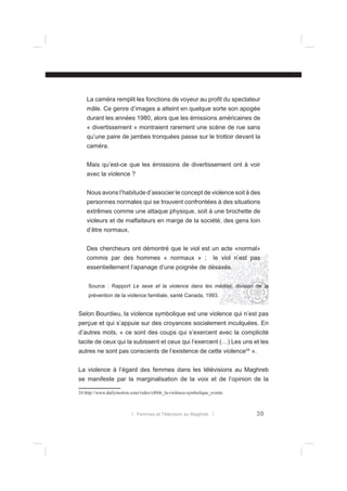 La caméra remplit les fonctions de voyeur au proﬁt du spectateur
mâle. Ce genre d’images a atteint en quelque sorte son apogée
durant les années 1980, alors que les émissions américaines de
« divertissement » montraient rarement une scène de rue sans
qu’une paire de jambes tronquées passe sur le trottoir devant la
caméra.
Mais qu’est-ce que les émissions de divertissement ont à voir
avec la violence ?
Nous avons l’habitude d’associer le concept de violence soit à des
personnes normales qui se trouvent confrontées à des situations
extrêmes comme une attaque physique, soit à une brochette de
violeurs et de malfaiteurs en marge de la société, des gens loin
d’être normaux.
Des chercheurs ont démontré que le viol est un acte «normal»
commis par des hommes « normaux » ;

le viol n’est pas

essentiellement l’apanage d’une poignée de désaxés.
Source : Rapport Le sexe et la violence dans les médias, division de la
prévention de la violence familiale, santé Canada, 1993.

Selon Bourdieu, la violence symbolique est une violence qui n’est pas
perçue et qui s’appuie sur des croyances socialement inculquées. En
d’autres mots, « ce sont des coups qui s’exercent avec la complicité
tacite de ceux qui la subissent et ceux qui l’exercent (…) Les uns et les
autres ne sont pas conscients de l’existence de cette violence24 ».
La violence à l’égard des femmes dans les télévisions au Maghreb
se manifeste par la marginalisation de la voix et de l’opinion de la
24 http://www.dailymotion.com/video/x884r_la-violence-symbolique_events

l Femmes et Télévision au Maghreb l

39

 