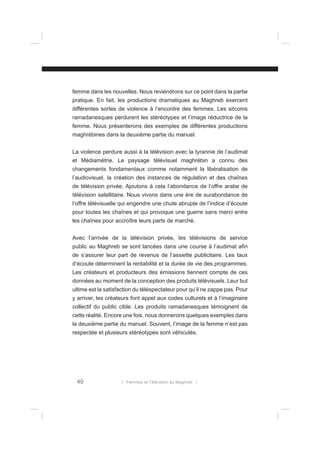 femme dans les nouvelles. Nous reviendrons sur ce point dans la partie
pratique. En fait, les productions dramatiques au Maghreb exercent
différentes sortes de violence à l’encontre des femmes. Les sitcoms
ramadanesques perdurent les stéréotypes et l’image réductrice de la
femme. Nous présenterons des exemples de différentes productions
maghrébines dans la deuxième partie du manuel.
La violence perdure aussi à la télévision avec la tyrannie de l’audimat
et Médiamétrie. Le paysage télévisuel maghrébin a connu des
changements fondamentaux comme notamment la libéralisation de
l’audiovisuel, la création des instances de régulation et des chaînes
de télévision privée. Ajoutons à cela l’abondance de l’offre arabe de
télévision satellitaire. Nous vivons dans une ère de surabondance de
l’offre télévisuelle qui engendre une chute abrupte de l’indice d’écoute
pour toutes les chaînes et qui provoque une guerre sans merci entre
les chaînes pour accroître leurs parts de marché.
Avec l’arrivée de la télévision privée, les télévisions de service
public au Maghreb se sont lancées dans une course à l’audimat aﬁn
de s’assurer leur part de revenus de l’assiette publicitaire. Les taux
d’écoute déterminent la rentabilité et la durée de vie des programmes.
Les créateurs et producteurs des émissions tiennent compte de ces
données au moment de la conception des produits télévisuels. Leur but
ultime est la satisfaction du téléspectateur pour qu’il ne zappe pas. Pour
y arriver, les créateurs font appel aux codes culturels et à l’imaginaire
collectif du public cible. Les produits ramadanesques témoignent de
cette réalité. Encore une fois, nous donnerons quelques exemples dans
la deuxième partie du manuel. Souvent, l’image de la femme n’est pas
respectée et plusieurs stéréotypes sont véhiculés.

40

l Femmes et Télévision au Maghreb l

 