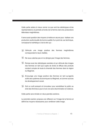 Cette partie aidera à mieux cerner ce que sont les stéréotypes et les
représentations et portraits erronés de la femme dans les productions
télévisées maghrébines.
Il sera aussi question des moyens à mettre en œuvre pour réaliser une
production audiovisuelle de bonne qualité d’un point de vue technique,
conceptuel et esthétique c’est-à-dire qui :

Véhicule

une

image

positive

des

femmes

maghrébines

correspondant à leurs réalités.
Ne sous-valorise pas et ne dénigre pas l’image des femmes.
Rompe avec les stéréotypes sexistes et qui véhicule des images
des femmes en tant que sujets de droits et diffuse des produits
rendant compte de toute la diversité des femmes dans la région
du Maghreb.
Encourage une image positive des femmes en tant qu‘agents
actifs des systèmes économiques du Maghreb, et comme sources
de développement social.
Soit un outil puissant et innovateur pour sensibiliser le public au
droit des femmes à jouir d’une vie sans discrimination et violence.
Cette partie sera divisée en deux grandes sections.
La première section propose une réﬂexion sur l’image de la femme et
déﬁnit les moyens nécessaires pour améliorer cette image.

l Femmes et Télévision au Maghreb l

45

 