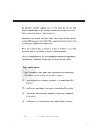 La deuxième section propose une nouvelle façon de produire des
émissions télévisées et des outils pour améliorer la qualité du contenu,
tout en tenant compte de l’approche genre.
Les questions d’éthique seront abordées dans ces deux sections ainsi
que les déﬁs auxquels doivent faire face les professionnels tout au long
du processus de production télévisuelle.
Nous présenterons des exemples et tenterons d’offrir une nouvelle
approche dans la conception et la production d’émissions.
Chaque section comporte des encadrés contenant des renseignements,
des résumés, des études de cas et/ou des sujets de discussion.

Sujet de discussion
Pour commencer, nous allons vous demander si vous avez déjà
entendu ou formulé un des commentaires suivants :
Les hommes sont courageux, agressifs et occupent la sphère
publique.
Les femmes sont belles, douces et occupent la sphère privée.
Les femmes sont par nature jalouses, possessives, mielleuses
et bavardes.
Les femmes s’occupent plus de leur beauté que les hommes.

46

l Femmes et Télévision au Maghreb l

 