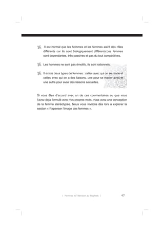 Il est normal que les hommes et les femmes aient des rôles
différents car ils sont biologiquement différents.Les femmes
sont dépendantes, très passives et pas du tout compétitives.
Les hommes ne sont pas émotifs, ils sont rationnels.
Il existe deux types de femmes : celles avec qui on se marie et
celles avec qui on a des liaisons. une pour se marier avec et
une autre pour avoir des liaisons sexuelles.

Si vous êtes d’accord avec un de ces commentaires ou que vous
l’avez déjà formulé avec vos propres mots, vous avez une conception
de la femme stéréotypée. Nous vous invitons dès lors à explorer la
section « Repenser l’image des femmes ».

l Femmes et Télévision au Maghreb l

47

 
