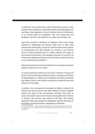 La télévision est un phénomène culturel transnational propre à notre
société moderne. Elle joue un rôle prépondérant dans le développement
des idées et des imaginaires. C’est un important vecteur d’informations
et un puissant agent de socialisation. Elle nous divertit avec des
feuilletons, des ﬁlms, des émissions de variété, des comédies, etc.
Aujourd’hui pourtant, la télévision au Maghreb n’offre qu’une image
restreinte et stéréotypée des femmes. Elles sont en effet moins
fréquemment interviewées, le point de vue féminin étant moins valorisé.
La représentation des rôles attribués aux hommes et aux femmes
dans la société transparaît dans le contenu éditorial, les images et
les annonces publicitaires. Ces messages véhiculés ont le pouvoir de
renforcer les stéréotypes sexuels et la discrimination fondée sur le sexe
ou au contraire de les combattre26.
Notre manuel cherche à évincer du petit écran les messages qui portent
atteinte à la femme et à son image.
Le travail auprès des médias pour les inciter à repenser l’image de la
femme a été amorcé depuis plusieurs années. Le programme d’Action
de Beijing élaboré en 1995 lors de la Quatrième Conférence Mondiale
des Nations Unies sur les Femmes est devenu la feuille de route et la
référence en la matière.
La section J de ce programme encourage les médias à s’abstenir de
présenter les femmes comme des êtres inférieurs et de les exploiter
comme des objets et des marchandises sexuelles. Elle invite, en
autres, les médias à bannir toute forme de pornographie et de violence
à l’encontre des femmes, des enfants et des ﬁlles. Elle promeut
également l’idée selon laquelle les stéréotypes sexistes véhiculés par
les médias sont discriminatoires, dégradants et offensants.
26 « Mission possible » : manuel des groupes d’intervention œuvrant pour l’égalité des sexes dans
les médias in http://www.whomakesthenews.org/images/stories/website/Advocacy_toolkit/misionpossible.pdf
l Femmes et Télévision au Maghreb l

51

 