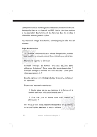 Le Projet mondial de monitorage des médias est un instrument efﬁcace :
il a été utilisé dans le monde entier en 1995, 2000 et 2005 pour analyser
la représentation des femmes et des hommes dans les médias et
déterminer les changements opérés.
Pour repenser l’image de la femme, commençons par cette mise en
situation.
Sujet de discussion
Tout d’abord, cantonnez-vous au rôle de téléspectateur, oubliez
que vous êtes un producteur de contenu, réalisateur ou scénariste.
Maintenant, regardez la télévision.
Combien d’images de femmes avez-vous trouvées dans
différentes émissions ? Dans quels rôles apparaissent-elles ?
Combien d’images d’hommes avez-vous trouvés ? Dans quels
rôles apparaissent-ils ?
Ensuite, reprenez votre rôle de producteur de contenu, réalisateur
ou scénariste.
Posez-vous les questions suivantes :
1. Quelle place est-ce que j’accorde à la femme et à
l’homme dans mes productions télévisuelles ?
2. Quel rôle joue la femme dans mes productions
télévisuelles ?
Une fois que vous aurez précisément répondu à ces questions,
nous vous invitons à explorer la section suivante.

52

l Femmes et Télévision au Maghreb l

 