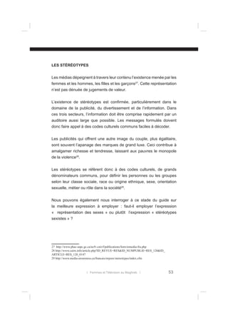 LES STÉRÉOTYPES
Les médias dépeignent à travers leur contenu l’existence menée par les
femmes et les hommes, les ﬁlles et les garçons27. Cette représentation
n’est pas dénuée de jugements de valeur.
L’existence de stéréotypes est conﬁrmée, particulièrement dans le
domaine de la publicité, du divertissement et de l’information. Dans
ces trois secteurs, l’information doit être comprise rapidement par un
auditoire aussi large que possible. Les messages formulés doivent
donc faire appel à des codes culturels communs faciles à décoder.
Les publicités qui offrent une autre image du couple, plus égalitaire,
sont souvent l’apanage des marques de grand luxe. Ceci contribue à
amalgamer richesse et tendresse, laissant aux pauvres le monopole
de la violence28.
Les stéréotypes se réfèrent donc à des codes culturels, de grands
dénominateurs communs, pour déﬁnir les personnes ou les groupes
selon leur classe sociale, race ou origine ethnique, sexe, orientation
sexuelle, métier ou rôle dans la société29.
Nous pouvons également nous interroger à ce stade du guide sur
la meilleure expression à employer : faut-il employer l’expression
« représentation des sexes » ou plutôt l’expression « stéréotypes
sexistes » ?

27 http://www.phac-aspc.gc.ca/ncfv-cnivf/publications/femviomedia-fra.php
28 http://www.cairn.info/article.php?ID_REVUE=RES&ID_NUMPUBLIE=RES_120&ID_
ARTICLE=RES_120_0147
29 http://www.media-awareness.ca/francais/enjeux/stereotypes/index.cfm

l Femmes et Télévision au Maghreb l

53

 