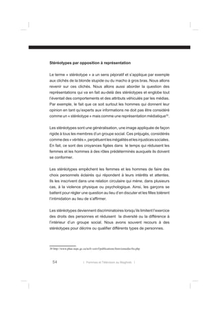 Stéréotypes par opposition à représentation
Le terme « stéréotype » a un sens péjoratif et s’applique par exemple
aux clichés de la blonde stupide ou du macho à gros bras. Nous allons
revenir sur ces clichés. Nous allons aussi aborder la question des
représentations qui va en fait au-delà des stéréotypes et englobe tout
l’éventail des comportements et des attributs véhiculés par les médias.
Par exemple, le fait que ce soit surtout les hommes qui donnent leur
opinion en tant qu’experts aux informations ne doit pas être considéré
comme un « stéréotype » mais comme une représentation médiatique30.
Les stéréotypes sont une généralisation, une image appliquée de façon
rigide à tous les membres d’un groupe social. Ces préjugés, considérés
comme des « vérités », perpétuent les inégalités et les injustices sociales.
En fait, ce sont des croyances ﬁgées dans le temps qui réduisent les
femmes et les hommes à des rôles prédéterminés auxquels ils doivent
se conformer.
Les stéréotypes empêchent les femmes et les hommes de faire des
choix personnels éclairés qui répondent à leurs intérêts et attentes.
Ils les inscrivent dans une relation circulaire qui mène, dans plusieurs
cas, à la violence physique ou psychologique. Ainsi, les garçons se
battent pour régler une question au lieu d’en discuter et les ﬁlles tolèrent
l’intimidation au lieu de s’afﬁrmer.
Les stéréotypes deviennent discriminatoires lorsqu’ils limitent l’exercice
des droits des personnes et réduisent la diversité ou la différence à
l’intérieur d’un groupe social. Nous avons souvent recours à des
stéréotypes pour décrire ou qualiﬁer différents types de personnes.

30 http://www.phac-aspc.gc.ca/ncfv-cnivf/publications/femviomedia-fra.php

54

l Femmes et Télévision au Maghreb l

 