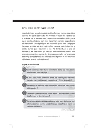 Qu’est ce que les stéréotypes sexuels?
Les stéréotypes sexuels représentent les femmes comme des objets
sexuels, des objets de beauté, des femmes au foyer, des victimes (de
la violence, de la pauvreté, des catastrophes naturelles, de la guerre
ou de conﬂits, etc.) ; ou bien elles ﬁgurent en première page et dans
les manchettes (article principal) des nouvelles quand elles s’engagent
dans des activités qui ne correspondent pas aux prescriptions de la
société sur ce que « devraient » ou « ne devraient pas » faire les
femmes [p. ex. Les mères qui tuent ou maltraitent leurs enfants sont
souvent représentées comme des femmes « anormales » et on accorde
beaucoup d’importance à ces histoires dans la presse et aux nouvelles
diffusées à la radio ou la télévision].
Sujets de discussion
Quels sont les stéréotypes dominants dans les productions
télévisuelles de votre pays ?
Y a-t-il des points communs entre les stéréotypes véhiculés
dans les pays du Maghreb francophone ? Si oui, lesquels ?
Pensez-vous véhiculer des stéréotypes dans vos productions
télévisuelles ?
Les stéréotypes ont-ils leur raison d’être ? Reﬂètent-ils la réalité
des femmes et des hommes ?
Dans les productions télévisuelles de votre pays, la femme estelle représentée comme un objet sexuel à des ﬁns de plaisir ou
de consommation ?

l Femmes et Télévision au Maghreb l

55

 