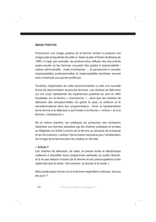 IMAGE POSITIVE
Promouvoir une image positive de la femme revient à produire une
image juste et équilibrée de celle-ci. Selon le plan d’Action de Beijing de
1995, il s’agit, par exemple, de produire et/ou diffuser des documents
audio-visuels où les femmes occupent des postes à responsabilité :
cadres administratifs, chefs d’entreprise … et parviennent à concilier
responsabilités professionnelles et responsabilités familiales servant
ainsi d’exemple aux jeunes auditrices.
Toutefois, l’application de cette recommandation a créé une nouvelle
forme de discrimination envers les femmes. Les chaînes de télévision
qui ont voulu représenter les expériences positives se sont en effet
focalisées sur la femme « championne » ; alors que les chaînes de
télévision dite sensationnelles ont gardé le sexe, la violence et le
sensationnalisme dans leur programmation. Ainsi, la représentation
de la femme à la télévision s’est limitée à la femme « victime » et à la
femme « championne ».
De la même manière, les politiques de production des émissions
destinées aux femmes adoptées par les chaînes publiques et privées
au Maghreb ont limité l’univers de la femme au domaine de la beauté
et de l’art culinaire. L’article 7 de la charte marocaine pour l’amélioration
de l’image de la femme dans les médias en fait état.
« Article 7
Les chaînes de télévision, de radio, la presse écrite et électronique
veilleront à diversiﬁer leurs programmes adressés au public féminin,
et à ne pas réduire l’univers de la femme et ses préoccupations à des
sujets tels que la santé, l’art culinaire, la beauté et la mode ».
Mais quelle place donne-t-on à la femme maghrébine ordinaire, de tous
les jours ?

56

l Femmes et Télévision au Maghreb l

 