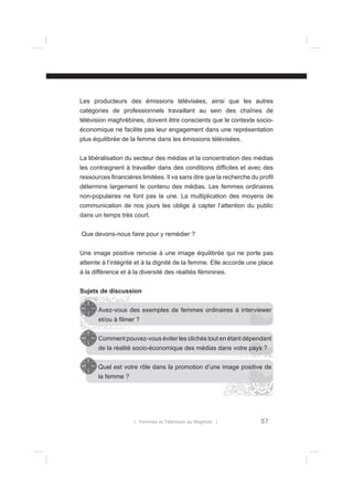 Les producteurs des émissions télévisées, ainsi que les autres
catégories de professionnels travaillant au sein des chaînes de
télévision maghrébines, doivent être conscients que le contexte socioéconomique ne facilite pas leur engagement dans une représentation
plus équilibrée de la femme dans les émissions télévisées.
La libéralisation du secteur des médias et la concentration des médias
les contraignent à travailler dans des conditions difﬁciles et avec des
ressources ﬁnancières limitées. Il va sans dire que la recherche du proﬁl
détermine largement le contenu des médias. Les femmes ordinaires
non-populaires ne font pas la une. La multiplication des moyens de
communication de nos jours les oblige à capter l’attention du public
dans un temps très court.
Que devons-nous faire pour y remédier ?
Une image positive renvoie à une image équilibrée qui ne porte pas
atteinte à l’intégrité et à la dignité de la femme. Elle accorde une place
à la différence et à la diversité des réalités féminines.
Sujets de discussion
Avez-vous des exemples de femmes ordinaires à interviewer
et/ou à ﬁlmer ?
Comment pouvez-vous éviter les clichés tout en étant dépendant
de la réalité socio-économique des médias dans votre pays ?
Quel est votre rôle dans la promotion d’une image positive de
la femme ?

l Femmes et Télévision au Maghreb l

57

 