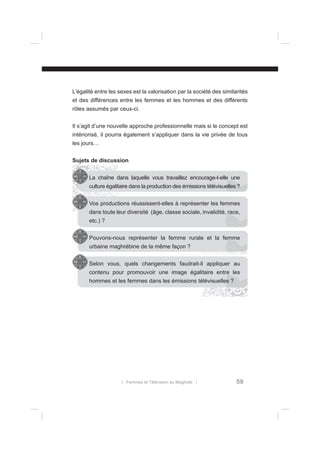 L’égalité entre les sexes est la valorisation par la société des similarités
et des différences entre les femmes et les hommes et des différents
rôles assumés par ceux-ci.
Il s’agit d’une nouvelle approche professionnelle mais si le concept est
intériorisé, il pourra également s’appliquer dans la vie privée de tous
les jours…
Sujets de discussion
La chaîne dans laquelle vous travaillez encourage-t-elle une
culture égalitaire dans la production des émissions télévisuelles ?
Vos productions réussissent-elles à représenter les femmes
dans toute leur diversité (âge, classe sociale, invalidité, race,
etc.) ?
Pouvons-nous représenter la femme rurale et la femme
urbaine maghrébine de la même façon ?
Selon vous, quels changements faudrait-il appliquer au
contenu pour promouvoir une image égalitaire entre les
hommes et les femmes dans les émissions télévisuelles ?

l Femmes et Télévision au Maghreb l

59

 