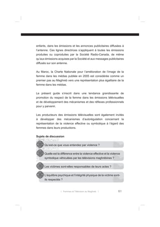enfants, dans les émissions et les annonces publicitaires diffusées à
l’antenne. Ces lignes directrices s’appliquent à toutes les émissions
produites ou coproduites par la Société Radio-Canada, de même
qu’aux émissions acquises par la Société et aux messages publicitaires
diffusés sur son antenne.
Au Maroc, la Charte Nationale pour l’amélioration de l’image de la
femme dans les médias publiée en 2005 est considérée comme un
premier pas au Maghreb vers une représentation plus égalitaire de la
femme dans les médias.
Le présent guide s’inscrit dans une tendance grandissante de
promotion du respect de la femme dans les émissions télévisuelles
et de développement des mécanismes et des réﬂexes professionnels
pour y parvenir.
Les producteurs des émissions télévisuelles sont également invités
à développer des mécanismes d’autorégulation concernant la
représentation de la violence effective ou symbolique à l’égard des
femmes dans leurs productions.
Sujets de discussion
Qu’est-ce que vous entendez par violence ?
Quelle est la différence entre la violence effective et la violence
symbolique véhiculées par les télévisions maghrébines ?
Les victimes sont-elles responsables de leurs actes ?
L’équilibre psychique et l’intégrité physique de la victime sontils respectés ?

l Femmes et Télévision au Maghreb l

61

 