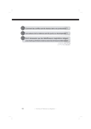 Comment les conﬂits sont-ils résolus dans vos productions ?
Les auteurs de la violence sont-ils punis ou récompensés ?
Est-il nécessaire que les télédiffuseurs maghrébins rédigent
une charte qui limite la violence dans les émissions télévisées?

62

l Femmes et Télévision au Maghreb l

 