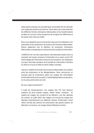 Cette section propose une nouvelle façon de travailler aﬁn de véhiculer
une image plus positive de la femme. Nous allons pour cela présenter
les différents formats d’émissions télévisuelles et les transformations
qu’elles ont connues. Nous essayerons de souligner les différences et
les points entre chacune d’elles.
Nous vous rappelons que ce manuel est conçu pour les réalisateurs, les
scénaristes et les producteurs de contenu des émissions télévisuelles.
Notons également que la déﬁnition de producteur d’émissions
télévisuelles a changé depuis l’avènement de la société de l’information.
L’UNESCO est une des organisations internationales leaders dans la
promotion de l’accès universel à l’information et au savoir via les TIC
(Technologies de l’Information et de la Communication). Son implication
aux deux Sommets mondiaux de la société de l’information à Genève
en 2003 et à Tunis en 2005 en est le meilleur exemple.
Internet a redéﬁni les formats des émissions télévisuelles et la relation
entre les producteurs et les téléspectateurs. Nous rencontrons un
nouveau type de producteurs grâce aux usages des technologies
d’information et de communication. C’est les téléspectateur-producteurs.
Un nouveau phénomène est naît.
De quoi s’agit-il exactement ?
Il s’agit de l’autoproduction. Les usagers des TIC sont devenus
créateurs de leurs propres images, vidéos, textes, musiques… Ils
captent les images, les montent et les diffusent. Lors des attentats
de Londres, en juillet 2005, des usagers ont envoyé les images des
attentats instantanément aux différents réseaux d’information. Avant
même l’arrivée des camions de transmission des grands réseaux de
télévision sur les lieux, les images étaient diffusées en direct.

l Femmes et Télévision au Maghreb l

65

 