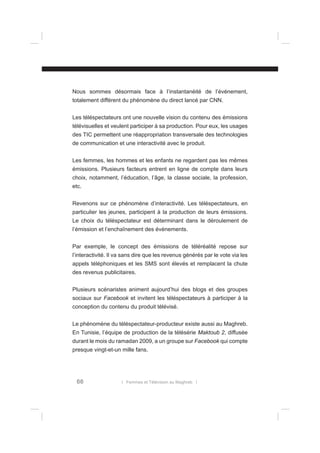 Nous sommes désormais face à l’instantanéité de l’événement,
totalement différent du phénomène du direct lancé par CNN.
Les téléspectateurs ont une nouvelle vision du contenu des émissions
télévisuelles et veulent participer à sa production. Pour eux, les usages
des TIC permettent une réappropriation transversale des technologies
de communication et une interactivité avec le produit.
Les femmes, les hommes et les enfants ne regardent pas les mêmes
émissions. Plusieurs facteurs entrent en ligne de compte dans leurs
choix, notamment, l’éducation, l’âge, la classe sociale, la profession,
etc.
Revenons sur ce phénomène d’interactivité. Les téléspectateurs, en
particulier les jeunes, participent à la production de leurs émissions.
Le choix du téléspectateur est déterminant dans le déroulement de
l’émission et l’enchaînement des événements.
Par exemple, le concept des émissions de téléréalité repose sur
l’interactivité. Il va sans dire que les revenus générés par le vote via les
appels téléphoniques et les SMS sont élevés et remplacent la chute
des revenus publicitaires.
Plusieurs scénaristes animent aujourd’hui des blogs et des groupes
sociaux sur Facebook et invitent les téléspectateurs à participer à la
conception du contenu du produit télévisé.
Le phénomène du téléspectateur-producteur existe aussi au Maghreb.
En Tunisie, l’équipe de production de la télésérie Maktoub 2, diffusée
durant le mois du ramadan 2009, a un groupe sur Facebook qui compte
presque vingt-et-un mille fans.

66

l Femmes et Télévision au Maghreb l

 