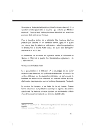 Un groupe a également été créé sur Facebook pour Maktoub 3. La
question qui était posée était la suivante : qui souhaite que Maktoub
continue ? Presque deux cents admirateurs ont donné leur avis sur la
poursuite de la série et sur l’intrique.
Pour la deuxième édition de la téléréalité Star Academy Maghreb
produite par Nessma TV, les candidats seront jugés par le public
sur Internet lors de sélections préliminaires, selon les déclarations
du directeur de la chaîne, Nabil Karoui. Le public sera donc partie
prenante de la production.
Le laboratoire de recherche en ingénierie sociale à l’Université du
Québec à Montréal a qualiﬁé les téléspectateur-producteurs

de

35

« télénautes » .
Un nouveau format est naît !
La « googolisation de la télévision »36 se développe aﬁn de capter
l’attention des télénautes. Ce phénomène consiste en la création de
contenu télévisuel sur des supports multimédias via les banques de
données des émissions de télévision sur Internet comme Youtube,
Dailymotion et par extension comme le site de réseau social Facebook.
Le contenu de l’émission et sa durée de vie ont changé. Chaque
format est adressé à un public bien spéciﬁque et répond à des critères
spéciﬁques. Par exemple, nous ne pouvons pas appliquer les critères
d’une émission d’information à une émission de téléréalité.

35 Analyse des comportements des « télénautes » réalisée par le Laboratoire de recherche en ingénierie sociale.
36 Courrier International n° 781 du 20 au 26 octobre 2005, p. 48

l Femmes et Télévision au Maghreb l

67

 