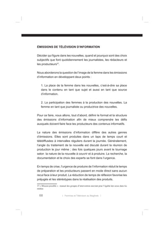 ÉMISSIONS DE TÉLÉVISION D’INFORMATION
Décider qui ﬁgure dans les nouvelles, quand et pourquoi sont des choix
subjectifs que font quotidiennement les journalistes, les rédacteurs et
les producteurs37.
Nous aborderons la question de l’image de la femme dans les émissions
d’information en développant deux points :
1. La place de la femme dans les nouvelles, c’est-à-dire sa place
dans le contenu en tant que sujet et aussi en tant que source
d’information.
2. La participation des femmes à la production des nouvelles. La
femme en tant que journaliste ou productrice des nouvelles.
Pour ce faire, nous allons, tout d’abord, déﬁnir le format et la structure
des émissions d’information aﬁn de mieux comprendre les déﬁs
auxquels doivent faire face les producteurs des contenus informatifs.
La nature des émissions d’information diffère des autres genres
d’émissions. Elles sont produites dans un laps de temps court et
télédiffusées à intervalles réguliers durant la journée. Généralement,
l’angle du traitement de la nouvelle est discuté durant la réunion de
production le jour même ; des fois quelques jours avant le tournage
selon la nature de la nouvelle à couvrir et à produire. La recherche, la
documentation et le choix des experts se font dans l’urgence.
En temps de crise, l’urgence de produire de l’information réduit le temps
de préparation et les producteurs passent en mode direct sans aucun
recul face à leur produit. La réduction de temps de réﬂexion favorise les
préjugés et les stéréotypes dans la réalisation des produits.
37 « Mission possible » : manuel des groupes d’intervention œuvrant pour l’égalité des sexes dans les
médias

68

l Femmes et Télévision au Maghreb l

 
