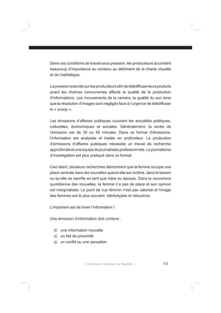Dans ces conditions de travail sous pression, les producteurs accordent
beaucoup d’importance au contenu au détriment de la charte visuelle
et de l’esthétique.
La pression exercée sur les producteurs aﬁn de télédiffuser leurs produits
avant les chaînes concurrentes affecte la qualité de la production
d’informations. Les mouvements de la caméra, la qualité du son ainsi
que la résolution d’images sont négligés face à l’urgence de télédiffuser
le « scoop ».
Les émissions d’affaires publiques couvrent les actualités politiques,
culturelles, économiques et sociales. Généralement, la durée de
l’émission est de 30 ou 60 minutes. Dans ce format d’émissions,
l’information est analysée et traitée en profondeur. La production
d’émissions d’affaires publiques nécessite un travail de recherche
approfondie et une équipe de journalistes professionnels. Le journalisme
d’investigation est plus pratiqué dans ce format.
Ceci étant, plusieurs recherches démontrent que la femme occupe une
place centrale dans les nouvelles quand elle est victime, dans le besoin
ou qu’elle se sacriﬁe en tant que mère ou épouse. Dans la couverture
quotidienne des nouvelles, la femme n’a pas de place et son opinion
est marginalisée. Le point de vue féminin n’est pas valorisé et l’image
des femmes est le plus souvent stéréotypée et réductrice.
L’important est de livrer l’information !
Une émission d’information doit contenir :
une information nouvelle
un fait de proximité
un conﬂit ou une sensation

l Femmes et Télévision au Maghreb l

69

 