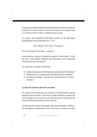 Le fameux exemple enseigné dans les écoles de journalisme est toujours
le même. Si un chien mord un homme, ce n’est pas une nouvelle, mais
si un homme mord un chien, il s’agit-là d’une nouvelle.
Le contenu des émissions d’information repose sur les techniques
journalistiques et doit répondre aux 5 « W ».
Qui ? Quand ? Où ? Quoi ? Pourquoi ?
On pourrait ajouter la question : comment ?
Le journalisme « en ligne » a imposé la question « What’s New? », (Quoi
de neuf ?) aﬁn d’attirer l’attention des internautes sur la nécessaire
mise à jour de leur site Internet.
Les questions à se poser maintenant :
Quelle est la place de la femme dans les émissions d’information ?
Quand la femme occupe-t-elle une place dans les nouvelles ?
Qui fait les nouvelles ? Les femmes ou les hommes ? Ou bien
les deux ?

La place de la femme dans les nouvelles
En l’absence de conﬂits dans une société, le sensationnalisme régit la
production des nouvelles. Le but est de capter l’attention du public aﬁn
qu’il ne zappe pas. Les femmes ont deux fois plus de chance que les
hommes d’être représentées comme victimes.
Les femmes sont moins interviewées dans des reportages « sérieux »
sur la politique et l’économie à moins d’occuper un poste de ministre

70

l Femmes et Télévision au Maghreb l

 