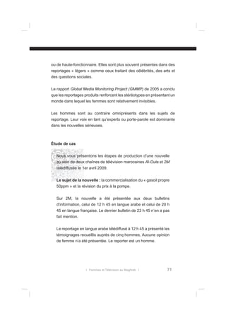 ou de haute-fonctionnaire. Elles sont plus souvent présentes dans des
reportages « légers » comme ceux traitant des célébrités, des arts et
des questions sociales.
Le rapport Global Media Monitoring Project (GMMP) de 2005 a conclu
que les reportages produits renforcent les stéréotypes en présentant un
monde dans lequel les femmes sont relativement invisibles.
Les hommes sont au contraire omniprésents dans les sujets de
reportage. Leur voix en tant qu’experts ou porte-parole est dominante
dans les nouvelles sérieuses.

Étude de cas
Nous vous présentons les étapes de production d’une nouvelle
au sein de deux chaînes de télévision marocaines Al-Oula et 2M
télédiffusée le 1er avril 2009.
Le sujet de la nouvelle : la commercialisation du « gasoil propre
50ppm » et la révision du prix à la pompe.
Sur 2M, la nouvelle a été présentée aux deux bulletins
d’information, celui de 12 h 45 en langue arabe et celui de 20 h
45 en langue française. Le dernier bulletin de 23 h 45 n’en a pas
fait mention.
Le reportage en langue arabe télédiffusé à 12 h 45 a présenté les
témoignages recueillis auprès de cinq hommes. Aucune opinion
de femme n’a été présentée. Le reporter est un homme.

l Femmes et Télévision au Maghreb l

71

 