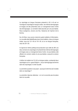 Le reportage en langue française présenté à 20 h 45 est un
montage du reportage en langue arabe : les mêmes témoignages
et images ont été présentés avec un changement dans l’ordre
des témoignages. La narration était assurée par une journaliste.
Nous soulignons, encore une fois, l’absence de l’opinion de la
femme.
Sur Al-Oula, nous avons visionné quatre bulletins d’information.
La nouvelle était télédiffusée dans trois bulletins, deux en langue
arabe, ceux de 12 h 45 et 19 h 45, et un en langue française,
celui de 20 h 30.
Il s’agit de la même politique de production que celle de 2M. Les
deux versions du reportage ont présenté les mêmes témoignages
et images avec un changement dans l’ordre. Un journaliste a été
affecté à la version arabe et une journaliste a assuré la version
française.
L’édition du bulletin de 12 h 45, en langue arabe, a présenté deux
reportages sur le « gasoil 50ppm ». Aucun témoignage de femme
dans les reportages n’a été recueilli.
La première question à se poser : pourquoi la femme est invisible
dans ce reportage ?
La première réponse attendue : on ne lui accorde pas de place
dans la nouvelle.

72

l Femmes et Télévision au Maghreb l

 