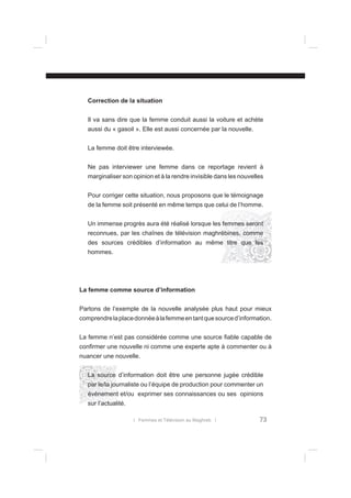 Correction de la situation
Il va sans dire que la femme conduit aussi la voiture et achète
aussi du « gasoil ». Elle est aussi concernée par la nouvelle.
La femme doit être interviewée.
Ne pas interviewer une femme dans ce reportage revient à
marginaliser son opinion et à la rendre invisible dans les nouvelles
Pour corriger cette situation, nous proposons que le témoignage
de la femme soit présenté en même temps que celui de l’homme.
Un immense progrès aura été réalisé lorsque les femmes seront
reconnues, par les chaînes de télévision maghrébines, comme
des sources crédibles d’information au même titre que les
hommes.

La femme comme source d’information
Partons de l’exemple de la nouvelle analysée plus haut pour mieux
comprendre la place donnée à la femme en tant que source d’information.
La femme n’est pas considérée comme une source ﬁable capable de
conﬁrmer une nouvelle ni comme une experte apte à commenter ou à
nuancer une nouvelle.
La source d’information doit être une personne jugée crédible
par le/la journaliste ou l’équipe de production pour commenter un
événement et/ou exprimer ses connaissances ou ses opinions
sur l’actualité.
l Femmes et Télévision au Maghreb l

73

 