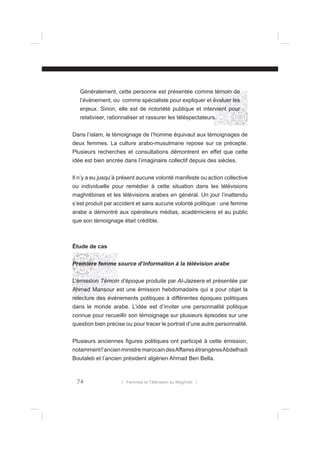 Généralement, cette personne est présentée comme témoin de
l’événement, ou comme spécialiste pour expliquer et évaluer les
enjeux. Sinon, elle est de notoriété publique et intervient pour
relativiser, rationnaliser et rassurer les téléspectateurs.
Dans l’islam, le témoignage de l’homme équivaut aux témoignages de
deux femmes. La culture arabo-musulmane repose sur ce précepte.
Plusieurs recherches et consultations démontrent en effet que cette
idée est bien ancrée dans l’imaginaire collectif depuis des siècles.
Il n’y a eu jusqu’à présent aucune volonté manifeste ou action collective
ou individuelle pour remédier à cette situation dans les télévisions
maghrébines et les télévisions arabes en général. Un jour l’inattendu
s’est produit par accident et sans aucune volonté politique : une femme
arabe a démontré aux opérateurs médias, académiciens et au public
que son témoignage était crédible.

Étude de cas
Première femme source d’information à la télévision arabe
L’émission Témoin d’époque produite par Al-Jazeera et présentée par
Ahmed Mansour est une émission hebdomadaire qui a pour objet la
relecture des événements politiques à différentes époques politiques
dans le monde arabe. L’idée est d’inviter une personnalité politique
connue pour recueillir son témoignage sur plusieurs épisodes sur une
question bien précise ou pour tracer le portrait d’une autre personnalité.
Plusieurs anciennes ﬁgures politiques ont participé à cette émission,
notamment l’ancien ministre marocain des Affaires étrangères Abdelhadi
Boutaleb et l’ancien président algérien Ahmad Ben Bella.

74

l Femmes et Télévision au Maghreb l

 
