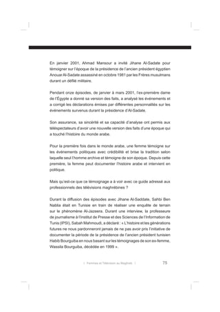 En janvier 2001, Ahmad Mansour a invité Jihane Al-Sadate pour
témoigner sur l’époque de la présidence de l’ancien président égyptien
Anouar Al-Sadate assassiné en octobre 1981 par les Frères musulmans
durant un déﬁlé militaire.
Pendant onze épisodes, de janvier à mars 2001, l’ex-première dame
de l’Égypte a donné sa version des faits, a analysé les événements et
a corrigé les déclarations émises par différentes personnalités sur les
événements survenus durant la présidence d’Al-Sadate.
Son assurance, sa sincérité et sa capacité d’analyse ont permis aux
téléspectateurs d’avoir une nouvelle version des faits d’une époque qui
a touché l’histoire du monde arabe.
Pour la première fois dans le monde arabe, une femme témoigne sur
les événements politiques avec crédibilité et brise la tradition selon
laquelle seul l’homme archive et témoigne de son époque. Depuis cette
première, la femme peut documenter l’histoire arabe et intervient en
politique.
Mais qu’est-ce que ce témoignage a à voir avec ce guide adressé aux
professionnels des télévisions maghrébines ?
Durant la diffusion des épisodes avec Jihane Al-Saddate, Sahbi Ben
Nablia était en Tunisie en train de réaliser une enquête de terrain
sur le phénomène Al-Jazeera. Durant une interview, la professeure
de journalisme à l’Institut de Presse et des Sciences de l’Information de
Tunis (IPSI), Sabah Mahmoudi, a déclaré : « L’histoire et les générations
futures ne nous pardonneront jamais de ne pas avoir pris l’initiative de
documenter la période de la présidence de l’ancien président tunisien
Habib Bourguiba en nous basant sur les témoignages de son ex-femme,
Wassila Bourguiba, décédée en 1999 ».

l Femmes et Télévision au Maghreb l

75

 