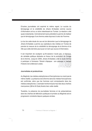 D’autres journalistes ont exprimé le même regret. Le succès du
témoignage et la crédibilité de Jihane Al-Sadate comme source
d’information ont eu un écho retentissant en Tunisie. La réaction a été
quasi-instantanée. Cet événement sans précédent a permis de réaliser
que le témoignage d’une femme arabe équivaut à celui de l’homme.
Le but de cette étude de cas est de démontrer que le témoignage de
Jihane Al-Sadate a permis aux opérateurs des médias en Tunisie de
prendre la mesure de la crédibilité du témoignage de la femme et du
rôle que cette dernière peut jouer en tant que source d’information.
Il est important de souligner qu’Al-Jazeera n’avait pas, à l’époque,
de véritable politique déclarée en faveur de la promotion de l’image
de la femme. Jusqu’en 2009, Jihane Al-Sadate a été la seule femme
à participer à l’émission Témoin d’époque : son passage a marqué
l’histoire de la télévision arabe.

Journalistes et productrices
Au Maghreb, les médias arabophones et francophones ne vivent pas la
même réalité. La présence de la femme dans les médias francophones
est conﬁrmée, alors que les hommes sont omniprésents dans les
médias arabophones. L’exemple mentionné plus haut des deux chaînes
marocaines (2M et Al-Oula) illustre bien cette réalité.
Toutefois, la présence de journalistes femmes et de présentatrices
dans les chaînes de télévision publiques et privées au Maghreb est en
progression constante depuis quelques années.

76

l Femmes et Télévision au Maghreb l

 