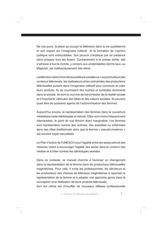 De nos jours, la place qu’occupe la télévision dans la vie quotidienne
et son impact sur l’imaginaire collectif et la formation de l’opinion
publique sont indiscutables. Son pouvoir s’explique par sa présence
dans presque tous les foyers. Contrairement à la presse écrite, elle
s’adresse à tout le monde, y compris aux analphabètes dont le taux, au
Maghreb, est malheureusement très élevé.
La télévision est le miroir de la société par excellence. Les producteurs des
contenus télévisuels, les réalisateurs et les scénaristes des productions
télévisuelles puisent dans l’imaginaire collectif pour concevoir et créer
leurs produits. Ils se nourrissent des mythes et symboles dominants
dans la société. Ils sont la courroie de transmission de la réalité sociale
et d’importants véhicules des idées et des valeurs sociales. Ils peuvent
aussi être de puissants agents de l’autonomisation des femmes.
Aujourd’hui encore, la représentation des femmes dans la couverture
médiatique reste stéréotypée et réduite. Elles sont moins fréquemment
interviewées, le point de vue féminin étant marginalisé. Les femmes
sont représentées comme des victimes, des assistées ou enfermées
dans des rôles traditionnels alors que la femme « pseudo-moderne »
est souvent hyper-sexualisée.
Le Plan d’action de l’UNESCO pour l’égalité entre les sexes prévoit des
mesures visant à encourager l’égalité des sexes dans le contenu des
médias et à lutter contres les stéréotypes sexistes.
Dans ce contexte, ce manuel cherche à favoriser un changement
dans la représentation de la femme dans les productions télévisuelles
maghrébines. Pour cela, il invite les professionnels, les décideurs et
les producteurs des chaînes de télévision maghrébines à repenser la
représentation de la femme et à adopter une approche genre dans la
conception et la réalisation de leurs produits télévisuels.
Son but ultime est d’insufﬂer de nouveaux réﬂexes professionnels
l Femmes et Télévision au Maghreb l

7

 