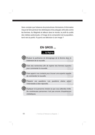 Sans compter que l’absence de productrices d’émissions d’information
risque de faire perdurer les stéréotypes et les préjugés véhiculés contre
les femmes. Au Maghreb et ailleurs dans le monde, le proﬁl du public
des médias audiovisuels, à l’image de la composition de la population,
tend vers la parité. À quand une télévision à son image ?

EN GROS ...
.... à faire
Évaluer la pertinence du témoignage de la femme dans le
traitement de la nouvelle.
Faire des recherches aﬁn de repérer des femmes expertes
pour commenter la nouvelle.
Faire appel à vos contacts pour trouver une experte capable
de commenter la nouvelle.
Préparer vos questions. Les questions claires aident
l’interviewée à bien répondre.
Expliquer à la personne choisie ce que vous attendez d’elle.
De nombreuses personnes n’ont pas encore d’expériences
médiatiques.

80

l Femmes et Télévision au Maghreb l

 