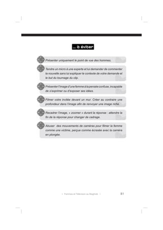 ... à éviter
Présenter uniquement le point de vue des hommes.
Tendre un micro à une experte et lui demander de commenter
la nouvelle sans lui expliquer le contexte de votre demande et
le but du tournage du clip.
Présenter l’image d’une femme à la pensée confuse, incapable
de s’exprimer ou d’exposer ses idées.
Filmer votre invitée devant un mur. Créer au contraire une
profondeur dans l’image aﬁn de renvoyer une image riche.
Recadrer l’image, « zoomer » durant la réponse : attendre la
ﬁn de la réponse pour changer de cadrage.
Abuser des mouvements de caméras pour ﬁlmer la femme
comme une victime, perçue comme écrasée avec la caméra
en plongée.

l Femmes et Télévision au Maghreb l

81

 